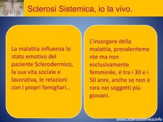 Sclerosi Sistemica, prevenzione?La Sclerosi Sistemica è spesso riconoscibile, da uno sguardo esperto,dall’aspetto del volto che si presenta ‘amimico’.La pelle della fronte  è tesa, a livello delle labbra si ha un assottigliamento( retrazione delle labbra) ed il formarsi di solchi tutto intorno. L’ampiezza dell’apertura della bocca si riduce; Il naso può apparire assottigliato e mostrare numerose teleangetasie.La  possibilità  di diagnosticarela malattia in fase precoce permette  un intervento tempestivoe  può cambiare l’aspettativa e la qualità  di vitadei pazienti.www.sclerosistemica.info