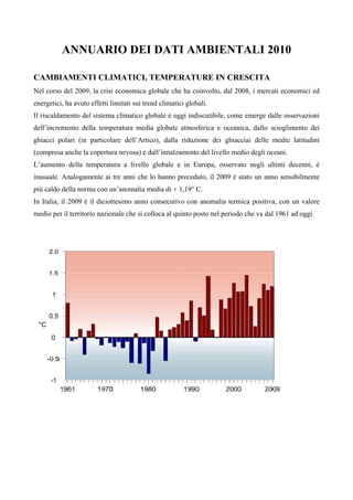 ANNUARIO DEI DATI AMBIENTALI 2010

CAMBIAMENTI CLIMATICI, TEMPERATURE IN CRESCITA
Nel corso del 2009, la crisi economica globale che ha coinvolto, dal 2008, i mercati economici ed
energetici, ha avuto effetti limitati sui trend climatici globali.
Il riscaldamento del sistema climatico globale è oggi indiscutibile, come emerge dalle osservazioni
dell’incremento della temperatura media globale atmosferica e oceanica, dallo scioglimento dei
ghiacci polari (in particolare dell’Artico), dalla riduzione dei ghiacciai delle medie latitudini
(compresa anche la copertura nevosa) e dall’innalzamento del livello medio degli oceani.
L’aumento della temperatura a livello globale e in Europa, osservato negli ultimi decenni, è
inusuale. Analogamente ai tre anni che lo hanno preceduto, il 2009 è stato un anno sensibilmente
più caldo della norma con un’anomalia media di + 1,19° C.
In Italia, il 2009 è il diciottesimo anno consecutivo con anomalia termica positiva, con un valore
medio per il territorio nazionale che si colloca al quinto posto nel periodo che va dal 1961 ad oggi.
 