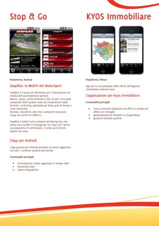 Stop & Go                                                          KYOS Immobiliare




Piattaforma: Android                                               Piattaforma: iPhone

Stop&Go: la WebTV del MotorSport                                   App per la consultazione delle offerte dell’agenzia
                                                                   immobiliare milanese Kyos.
Stop&Go è il punto di riferimento per l’informazione nel
mondo dell’automobilismo sportivo.                                 L’applicazione per Kyos Immobiliare
Notizie, report, servizi televisivi e foto di tutti i principali
campionati delle quattro ruote da competizione; dalla              Funzionalità principali:
Formula 1 al Karting, passando per Rally, gare di durata e
corse americane.                                                     •    ricerca immobili (abitazioni ed uffici) in vendita ed
Risultati, classifiche, albi d’oro, anteprime esclusive,                  affitto con immagini
scoop ma anche Tv e Web Tv.                                          •    geolocalizzazione immobili su Google Maps
                                                                     •    gestione immobili preferiti
Stop&Go è infatti l’unico network del Racing Cars che
vanta una sua Web Tv (inaugurata nel 2005) ed è anche
un programma Tv settimanale, in onda sul territorio
italiano dal 2004.


L’App per Android
L’app gratuita per Android permette di tenersi aggiornati
con tutti i contenuti prodotti dal portale.

Funzionalità principali:

  •    Consultazione notizie aggiornate in tempo reale
  •    Streaming video
  •    Gallery fotografiche
 
