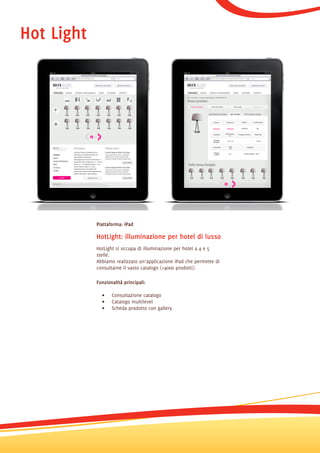 Hot Light




            Piattaforma: iPad

            HotLight: illuminazione per hotel di lusso
            HotLight si occupa di illuminazione per hotel a 4 e 5
            stelle.
            Abbiamo realizzato un’applicazione iPad che permette di
            consultarne il vasto catalogo (+4000 prodotti).

            Funzionalità principali:

              •    Consultazione catalogo
              •    Catalogo multilevel
              •    Scheda prodotto con gallery
 