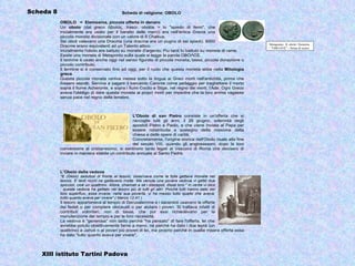Scheda 8                                        Scheda di religione: OBOLO

           OBOLO = Elemosina, piccola offerta in denaro
           Un obolo (dal greco ὀβολός, trascr. obolòs = lo "spiedo di ferro", che
           inizialmente era usato per il baratto delle merci) era nell'antica Grecia una
           piccola moneta divisionale con un valore di 8 Chalkus.
           Sei oboli valevano una Dracma (una dracma era un pugno di sei spiedi). 6000
                                                                                                                 Metaponto. Æ obolo: Demetra
           Dracme erano equivalenti ad un Talento attico.                                                        / "ΟΒΟΛΟΣ" - Spiga di grano
           Inizialmente l'obolo era battuto su monete d'argento. Più tardi fu battuto su monete di rame.
           Esiste una moneta di Metaponto sulla quale si legge la parola ΟΒΟΛΟΣ.
           Il termine è usato anche oggi nel senso figurato di piccola moneta, tassa, piccola donazione o
           piccolo contributo.
           Il termine si è conservato fino ad oggi, per il ruolo che questa moneta ebbe nella Mitologia
           greca.
           Questa piccola moneta veniva messa sotto la lingua ai Greci morti nell'antichità, prima che
           fossero sepolti. Serviva a pagare il barcaiolo Caronte come pedaggio per traghettare il morto
           sopra il fiume Acheronte, e sopra i fiumi Cocito e Stige, nel regno dei morti, l'Ade. Ogni Greco
           aveva l'obbligo di dare questa moneta ai propri morti per impedire che la loro anima vagasse
           senza pace nel regno delle tenebre.



                                                  L'Obolo di san Pietro consiste in un'offerta che si
                                                  raccoglie tutti gli anni, il 29 giugno, solennità degli
                                                  apostoli Pietro e Paolo, e che viene inviata al Papa per
                                                  essere ridistribuita a sostegno della missione della
                                                  chiesa e delle opere di carità.
                                                  Concretamente, l'origine storica dell'Obolo risale alla fine
                                                  del secolo VIII, quando gli anglosassoni, dopo la loro
           conversione al cristianesimo, si sentirono tanto legati al Vescovo di Roma che decisero di
           inviare in maniera stabile un contributo annuale al Santo Padre.



           L’Obolo della vedova
           "E (Gesù) sedutosi di fronte al tesoro, osservava come la folla gettava monete nel
           tesoro. E tanti ricchi ne gettavano molte. Ma venuta una povera vedova vi gettò due
           spiccioli, cioè un quattrino. Allora, chiamati a sè i discepoli, disse loro:" In verità vi dico
           : questa vedova ha gettato nel tesoro più di tutti gli altri. Poiché tutti hanno dato del
           loro superfluo, essa invece, nella sua povertà, vi ha messo tutto quello che aveva,
           tutto quanto aveva per vivere" ( Marco 12.41 )
           Il tesoro apparteneva al tempio di Gerusalemme e i sacerdoti usavano le offerte
           dei fedeli o per compiere olocausti o per aiutare i poveri. Si trattava infatti di
           contributi volontari, non di tasse, che pur essi richiedevano per la
           manutenzione del tempio e per le loro necessità.
           La vedova è "generosa" non tanto perché "ha pensato" di fare l'offerta, lei che
           avrebbe potuto obiettivamente farne a meno, né perché ha dato i due leptà (un
           quattrino) a Jahvè o ai poveri più poveri di lei, ma proprio perché in quella misera offerta essa
           ha dato "tutto quanto aveva per vivere".



   XIII istituto Tartini Padova
 