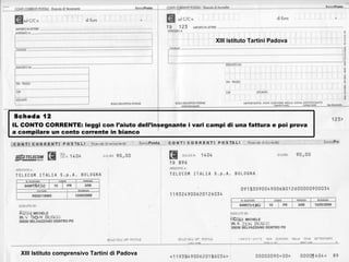 XIII istituto Tartini Padova




 Scheda 12
IL CONTO CORRENTE: leggi con l’aiuto dell’insegnante i vari campi di una fattura e poi prova
a compilare un conto corrente in bianco




  XIII Istituto comprensivo Tartini di Padova
 