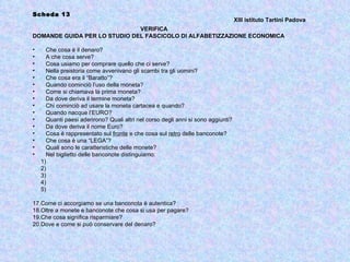 Scheda 13
                                                                                   XIII istituto Tartini Padova
                              VERIFICA
DOMANDE GUIDA PER LO STUDIO DEL FASCICOLO DI ALFABETIZZAZIONE ECONOMICA

•     Che cosa è il denaro?
•     A che cosa serve?
•     Cosa usiamo per comprare quello che ci serve?
•     Nella preistoria come avvenivano gli scambi tra gli uomini?
•     Che cosa era il “Baratto”?
•     Quando cominciò l’uso della moneta?
•     Come si chiamava la prima moneta?
•     Da dove deriva il termine moneta?
•     Chi cominciò ad usare la moneta cartacea e quando?
•     Quando nacque l’EURO?
•     Quanti paesi aderirono? Quali altri nel corso degli anni si sono aggiunti?
•     Da dove deriva il nome Euro?
•     Cosa è rappresentato sul fronte e che cosa sul retro delle banconote?
•     Che cosa è una “LEGA”?
•     Quali sono le caratteristiche delle monete?
•     Nel biglietto delle banconote distinguiamo:
    1)
    2)
    3)
    4)
    5)

17.Come ci accorgiamo se una banconota è autentica?
18.Oltre a monete e banconote che cosa si usa per pagare?
19.Che cosa significa risparmiare?
20.Dove e come si può conservare del denaro?
 