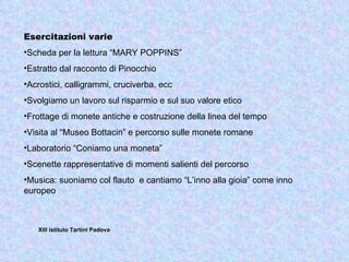 Esercitazioni varie
•Scheda per la lettura “MARY POPPINS”
•Estratto dal racconto di Pinocchio
•Acrostici, calligrammi, cruciverba, ecc
•Svolgiamo un lavoro sul risparmio e sul suo valore etico
•Frottage di monete antiche e costruzione della linea del tempo
•Visita al “Museo Bottacin” e percorso sulle monete romane
•Laboratorio “Coniamo una moneta”
•Scenette rappresentative di momenti salienti del percorso
•Musica: suoniamo col flauto e cantiamo “L’inno alla gioia” come inno
europeo



   XIII istituto Tartini Padova
 