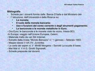 XIII istituto Tartini Padova



Bibliografia
- Schede per i docenti fornite dalla Banca D’Italia e dal Ministero del-
- l’ Istruzione, dell’Università e della Ricerca su:
     • La moneta;
     • Il ruolo della moneta bancaria;
     • Uso e funzioni del conto corrente e degli strumenti pagamento;
     • Le banconote e le monete metalliche in Euro;
- Ora Euro: le banconote e le monete viste da vicino. Intesa BCI;
-In Europa: viaggio nell’Unione Europea. Cetem;
- Materiale tratto da vari Siti Internet;
- Estratto dalla rivista “Mondo Bancario” n.° 1 gennaio – febbraio 1993;
- Mappe classe V AA.VV. Juvenilia;
- La carta dei saperi cl. V Mirtilli Morgana – Saviotti La scuola di base;
- Mat Mat cl. V A G. Girotti Signorelli;
- Schede preparate dai docenti
 