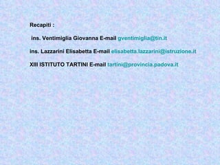 Recapiti :

ins. Ventimiglia Giovanna E-mail gventimiglia@tin.it

ins. Lazzarini Elisabetta E-mail elisabetta.lazzarini@istruzione.it

XIII ISTITUTO TARTINI E-mail tartini@provincia.padova.it
 