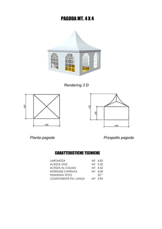 PAGODA MT. 4 X 4




                    Rendering 3 D




Pianta pagoda                                 Prospetto pagoda



                CARATTERISTICHE TECNICHE
          LARGHEZZA                 MT 4,00
          ALTEZZA UTILE             MT 2,30
          ALTEZZA AL COLMO          MT 4,52
          INTERASSE CAPRIATA        MT 4,00
          PENDENZA TETTO               20 °
          COMPONENTE PIU' LUNGA     MT 3,90
 