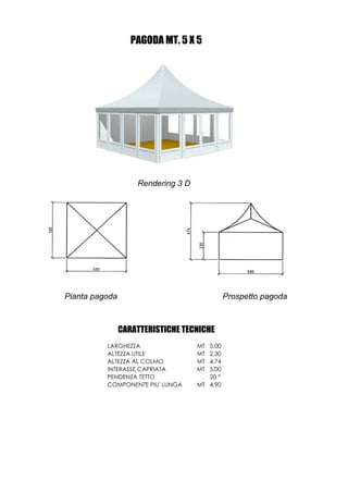 PAGODA MT. 5 X 5




                    Rendering 3 D




Pianta pagoda                                 Prospetto pagoda



                CARATTERISTICHE TECNICHE
          LARGHEZZA                 MT 5,00
          ALTEZZA UTILE             MT 2,30
          ALTEZZA AL COLMO          MT 4,74
          INTERASSE CAPRIATA        MT 5,00
          PENDENZA TETTO               20 °
          COMPONENTE PIU' LUNGA     MT 4,90
 