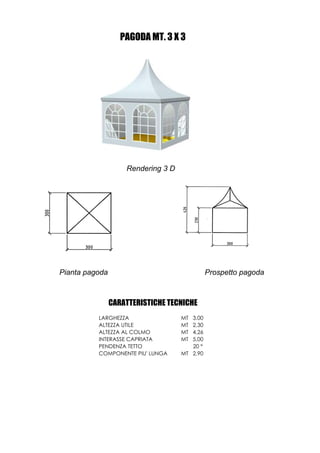 PAGODA MT. 3 X 3




                    Rendering 3 D




Pianta pagoda                                 Prospetto pagoda



                CARATTERISTICHE TECNICHE
          LARGHEZZA                 MT 3,00
          ALTEZZA UTILE             MT 2,30
          ALTEZZA AL COLMO          MT 4,26
          INTERASSE CAPRIATA        MT 5,00
          PENDENZA TETTO               20 °
          COMPONENTE PIU' LUNGA     MT 2,90
 