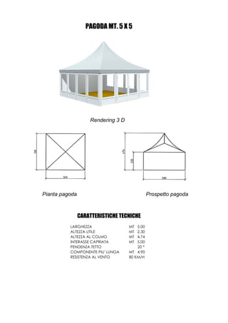 PAGODA MT. 5 X 5




                    Rendering 3 D




Pianta pagoda                                  Prospetto pagoda



                CARATTERISTICHE TECNICHE
          LARGHEZZA                 MT  5,00
          ALTEZZA UTILE             MT  2,30
          ALTEZZA AL COLMO          MT  4,74
          INTERASSE CAPRIATA        MT  5,00
          PENDENZA TETTO                20 °
          COMPONENTE PIU' LUNGA     MT 4,90
          RESISTENZA AL VENTO       80 KM/H
 