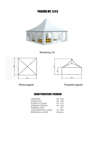 PAGODA MT. 6 X 6




                    Rendering 3 D




Pianta pagoda                                  Prospetto pagoda



                CARATTERISTICHE TECNICHE
          LARGHEZZA                 MT  6,00
          ALTEZZA UTILE             MT  2,30
          ALTEZZA AL COLMO          MT  5,15
          INTERASSE CAPRIATA        MT  6,00
          PENDENZA TETTO                20 °
          COMPONENTE PIU' LUNGA     MT 5,90
          RESISTENZA AL VENTO       80 KM/H
 