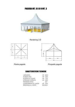 PAGODA MT. 8 X 8 H MT. 3




                    Rendering 3 D




Pianta pagoda                                  Prospetto pagoda



                CARATTERISTICHE TECNICHE
          LARGHEZZA                 MT  8,00
          ALTEZZA UTILE             MT  3,00
          ALTEZZA AL COLMO          MT  7,05
          INTERASSE CAPRIATA        MT  4,00
          PENDENZA TETTO                20 °
          COMPONENTE PIU' LUNGA     MT 3,90
          RESISTENZA AL VENTO       80 KM/H
 