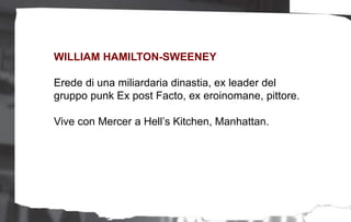 WILLIAM HAMILTON-SWEENEY
Erede di una miliardaria dinastia, ex leader del
gruppo punk Ex post Facto, ex eroinomane, pittore.
Vive con Mercer a Hell’s Kitchen, Manhattan.
 