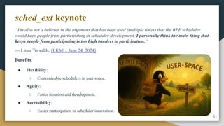 “I'm also not a believer in the argument that has been used (multiple times) that the BPF scheduler
would keep people from participating in scheduler development. I personally think the main thing that
keeps people from participating is too high barriers to participation.“
— Linus Torvalds, [LKML, June 24, 2024]
Benefits:
● Flexibility:
○ Customizable schedulers in user space.
● Agility:
○ Faster iteration and development.
● Accessibility:
○ Easier participation in scheduler innovation.
11
sched_ext keynote
 