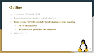 12
● A review of CFS and EEVDF
● Innovations and mechanisms behind sched_ext
● From custom FCFS/RR scheduler to introducing Machine Learning
○ FCFS/RR scheduler
○ ML-based load prediction and adaptation
● What’s Next ?
Outline
 