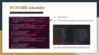 16
dispatched_task.slice_ns = u64::MAX;
● Starvation !
● FCFS does not imply an infinite time slice
scx_rlfifo: Clarify Round-Robin scheduling #1774
FCFS/RR scheduler
 