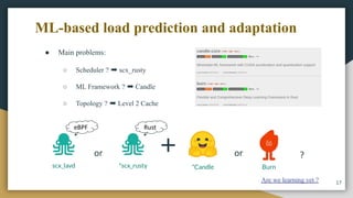 ML-based load prediction and adaptation
17
Are we learning yet ?
*scx_rusty *Candle Burn
or ?
or
scx_lavd
Rust
eBPF
● Main problems:
○ Scheduler ? ➡ scx_rusty
○ ML Framework ? ➡ Candle
○ Topology ? ➡ Level 2 Cache
 