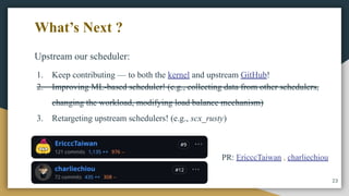 Upstream our scheduler:
1. Keep contributing — to both the kernel and upstream GitHub!
2. Improving ML-based scheduler! (e.g., collecting data from other schedulers,
changing the workload, modifying load balance mechanism)
3. Retargeting upstream schedulers! (e.g., scx_rusty)
23
What’s Next ?
PR: EricccTaiwan , charliechiou
 