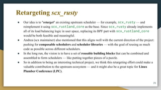 Retargeting scx_rusty
● Our idea is to "retarget" an existing upstream scheduler — for example, scx_rusty — and
reimplement it using scx_rustland_core as the base. Since scx_rusty already implements
all of its load balancing logic in user space, replacing its BPF part with scx_rustland_core
would be both feasible and meaningful.
● Andrea (scx maintainer) also mentioned that this aligns well with the current direction of the project:
pushing for composable schedulers and scheduler libraries — with the goal of reusing as much
code as possible across different schedulers.
● In the long run, the vision is to have a set of reusable building blocks that can be combined and
assembled to form schedulers — like putting together pieces of a puzzle.
● So in addition to being an interesting technical project, we think this retargeting effort could make a
valuable contribution to the upstream ecosystem — and it might also be a great topic for Linux
Plumber Conference (LPC).
25
 