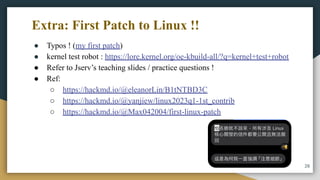 Extra: First Patch to Linux !!
● Typos ! (my first patch)
● kernel test robot : https://lore.kernel.org/oe-kbuild-all/?q=kernel+test+robot
● Refer to Jserv’s teaching slides / practice questions !
● Ref:
○ https://hackmd.io/@eleanorLin/B1tNTBD3C
○ https://hackmd.io/@yanjiew/linux2023q1-1st_contrib
○ https://hackmd.io/@Max042004/first-linux-patch
26
 