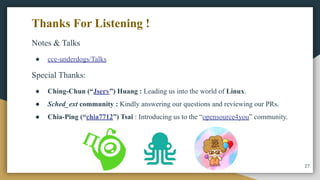 Notes & Talks
● cce-underdogs/Talks
Special Thanks:
● Ching-Chun (“Jserv”) Huang : Leading us into the world of Linux.
● Sched_ext community : Kindly answering our questions and reviewing our PRs.
● Chia-Ping (“chia7712”) Tsai : Introducing us to the “opensource4you” community.
Thanks For Listening !
27
 