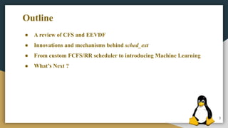 3
● A review of CFS and EEVDF
● Innovations and mechanisms behind sched_ext
● From custom FCFS/RR scheduler to introducing Machine Learning
● What’s Next ?
Outline
 