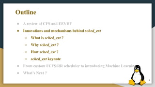 6
● A review of CFS and EEVDF
● Innovations and mechanisms behind sched_ext
○ What is sched_ext ?
○ Why sched_ext ?
○ How sched_ext ?
○ sched_ext keynote
● From custom FCFS/RR scheduler to introducing Machine Learning
● What’s Next ?
Outline
 
