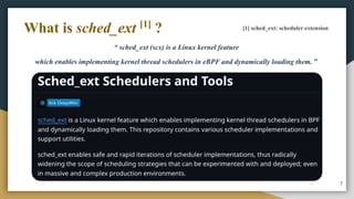 “ sched_ext (scx) is a Linux kernel feature
which enables implementing kernel thread schedulers in eBPF and dynamically loading them. ”
7
What is sched_ext [1]
? [1] sched_ext: scheduler extension
 
