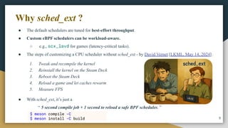 ● The default schedulers are tuned for best-effort throughput.
● Custom eBPF schedulers can be workload-aware.
○ e.g., scx_lavd for games (latency-critical tasks).
● The steps of customizing a CPU scheduler without sched_ext - by David Vernet [LKML, May 14, 2024] :
9
Why sched_ext ?
● With sched_ext, it’s just a
“ 5 second compile job + 1 second to reload a safe BPF scheduler. ”
1. Tweak and recompile the kernel
2. Reinstall the kernel on the Steam Deck
3. Reboot the Steam Deck
4. Reload a game and let caches rewarm
5. Measure FPS
$ meson compile -C
$ meson install -C build
 
