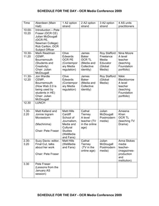 SCHEDULE FOR THE DAY - OCR Media Conference 2009


Time     Aberdeen (Main        1 A2 option   2 A2 option     3 A2 option    4 AS units
         Hall)                 strand        strand          strand         practitioners
10.00-   Introduction – Pete
10.20    Fraser (OCR CE)
         Julian McDougall
         (OCR PE,
         Newman College)
         Rob Carlton, OCR
         Subject Officer
10.30-   Mark Readman          Clive         James           Roy Stafford   Nina Moore
11.20    CEMP,                 Edwards       Baker           Freelance      A level
         Bournemouth           OCR PE        OCR TL          Media          teacher
         (Students and         (Contempor    (Media and      Educator       (teaching
         Creativity)           ary Media     Collective      (Global        Foundation
         Chair: Julian         regulation)   identity)       Media)         portfolio)
         McDougall
11.30-   Jon Wardle            Clive         James           Roy Stafford   Nikki
12.20    CEMP,                 Edwards       Baker           (Global        Blackborrow
         Bournemouth           (Contempor    (Media and      Media)         A level
         (How Web 2.0 is       ary Media     Collective                     teacher
         being used by         regulation)   identity)                      (teaching
         students in HE)                                                    Foundation
         Chair: Julian                                                      portfolio)
         McDougall
12.30    LUNCH

1.30-    Matt Kelland and      Matt Hills    Cathal          Julian         Ameena
2.20     Jonnie Ingram         Cardiff       Tierney         McDougall      Khan
         Moviestorm            School of     A level         Postmodern     OCR TL
                               Journalism,   teacher (TV     media)         (teaching TV
         (Machinima)           Media and     in the online                  Drama)
                               Cultural      age)
         Chair: Pete Fraser    Studies
                               (WeMedia
                               and Fans)
2.30-    Suzy Davis- editor,   Matt Hills    Cathal          Julian         Anna Stokes
3.20     Final Cut, talks      (WeMedia      Tierney         McDougall      media
         about her work        and Fans)      (TV in the     Postmodern     teacher-
                                             online age)     media)         (magazines-
         Chair: Pete Fraser                                                 production
                                                                            and
                                                                            institution)
3.30     Pete Fraser
         (Lessons from the
         January AS
         session)




          SCHEDULE FOR THE DAY - OCR Media Conference 2009
 