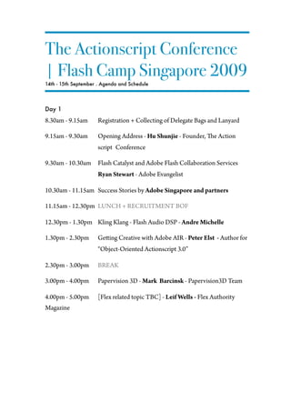 The Actionscript Conference
| Flash Camp Singapore 2009
14th - 15th September . Agenda and Schedule




Day 1
8.30am - 9.15am       Registration + Collecting of Delegate Bags and Lanyard

9.15am - 9.30am       Opening Address - Hu Shunjie - Founder,      e Action
                      script Conference

9.30am - 10.30am      Flash Catalyst and Adobe Flash Collaboration Services
                      Ryan Stewart - Adobe Evangelist

10.30am - 11.15am Success Stories by Adobe Singapore and partners

11.15am - 12.30pm LUNCH + RECRUITMENT BOF

12.30pm - 1.30pm Kling Klang - Flash Audio DSP - Andre Michelle

1.30pm - 2.30pm       Ge ing Creative with Adobe AIR - Peter Elst - Author for
                      “Object-Oriented Actionscript 3.0”

2.30pm - 3.00pm       BREAK

3.00pm - 4.00pm       Papervision 3D - Mark Barcinsk - Papervision3D Team

4.00pm - 5.00pm       [Flex related topic TBC] - Leif Wells - Flex Authority
Magazine
 