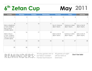 th
6 Zetan Cup                                                                   May 2011
    Sunday          Monday        Tuesday         Wednesday            Thursday               Friday            Saturday

               1              2               3                4                     5                    6                 7




                8             9              10               11                    12                 13                  14
Zeta vs Medicine                                                   Nur A- Science        Science vs Med   Zeta vs Nur B
(11am-12:30nn)                                                     (8pm-10pm)            (8pm-10pm)       (8pm-10pm)
Nur A- Nur B
(12:30nn-2pm)
               15            16              17               18                    19                  20                 21
Med vs Nur A                                                       Med vs Nur B          Science vs Zeta   Zeta vs Nur A
(11am- 12:30nn)                                                    (8pm-10pm)            (8pm-10pm)        (8pm-10pm)
Nur B vs Science
(12:30nn-2pm)
              22             23              24               25                    26                   27                28




              29             30              31




REMINDERS:
                                            All day games are to      All games at night
                                                                                                       Don’t be late!
                                            be held in Golden         will be held at
                                            Panda Gymnasium           Serendra.
 