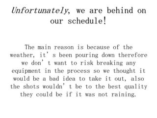 Unfortunately, we are behind on
           our schedule!

     The main reason is because of the
weather, it’s been pouring down therefore
    we don’t want to risk breaking any
equipment in the process so we thought it
 would be a bad idea to take it out, also
the shots wouldn’t be to the best quality
   they could be if it was not raining.
 