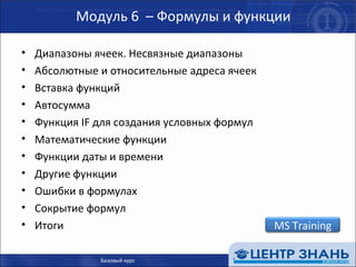 Модуль 6  – Формулы и функции Диапазоны ячеек. Несвязные диапазоны Абсолютные и относительные адреса ячеек Вставка функций Автосумма Функция  IF  для создания условных формул Математические функции Функции даты и времени Другие функции Ошибки в формулах Сокрытие формул Итоги Базовый курс MS Training 