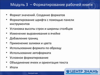 Модуль 3  – Форматирование рабочей книги Формат значений. Создание форматов Форматирование шрифта с помощью панели инструментов Установка высоты строк и ширины столбцов Изменение выравнивания в ячейке Добавление границ Применение заливки и цвета Использование формата по образцу Использование автоформата Условное форматирование Объединение ячеек и ориентация текста Итоги Базовый курс 