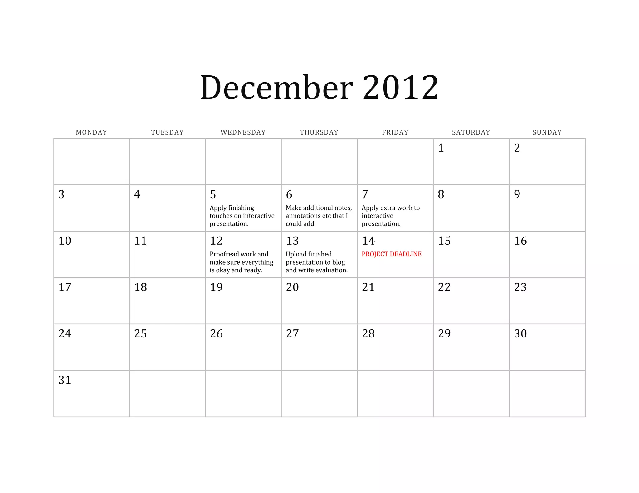 December 2012
MONDAY TUESDAY WEDNESDAY THURSDAY FRIDAY SATURDAY SUNDAY
1 2
3 4 5 6 7 8 9
Apply finishing
touches on interactive
presentation.
Make additional notes,
annotations etc that I
could add.
Apply extra work to
interactive
presentation.
10 11 12 13 14 15 16
Proofread work and
make sure everything
is okay and ready.
Upload finished
presentation to blog
and write evaluation.
PROJECT DEADLINE
17 18 19 20 21 22 23
24 25 26 27 28 29 30
31
 