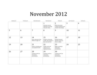 November 2012
MONDAY TUESDAY WEDNESDAY THURSDAY FRIDAY SATURDAY SUNDAY
1 2 3 4
Generate several
sketches of varying
character ideas.
Refine best ideas.
Combine sketches into
another final design.
5 6 7 8 9 10 11
12 13 14 15 16 17 18
Draw character from
different angles etc.
Produce a character
profile. Also produce a
plan and asset list.
Upload character
sketches and trace
them in adobe.
19 20 21 22 23 24 25
Finish or touchup any
uncompleted work.
Collate work and
upload it in an
organised manor.
Begin to produce
interactive
presentation.
26 27 28 29 30
Continue work on
interactive
presentation.
Continue work on
interactive
presentation.
Continue work on
interactive
presentation.
 