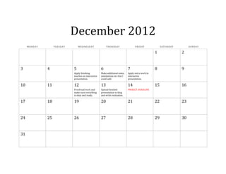 December 2012
MONDAY TUESDAY WEDNESDAY THURSDAY FRIDAY SATURDAY SUNDAY
1 2
3 4 5 6 7 8 9
Apply finishing
touches on interactive
presentation.
Make additional notes,
annotations etc that I
could add.
Apply extra work to
interactive
presentation.
10 11 12 13 14 15 16
Proofread work and
make sure everything
is okay and ready.
Upload finished
presentation to blog
and write evaluation.
PROJECT DEADLINE
17 18 19 20 21 22 23
24 25 26 27 28 29 30
31
 