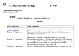 St. Paul’s Catholic College 64770
Candidate Name: Daniel Ah-Wan
Candidate Number: 5877
Unit G321: Foundation Portfolio in Media Studies
Schedule
Week Beginning Work Completed
Summer Holidays N/A
Monday 9th September Introduced to the AS coursework. Created my WordPress account to
upload my coursework onto.
Also created a SlideShare account to upload my PowerPoint.
Monday 16th September Looked at audience theory – Katz, Maslow and Hartley. Related it to a
music sub-genre I chose which was ‘Rock’. Decided my target audience
for my magazine, and looked at who stereotypically would be
interested in purchasing my music magazine.
Monday 23rd September Created a questionnaire and uploaded it to survey monkey. This is a
 