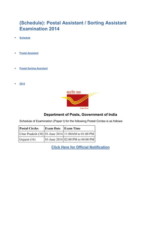 (Schedule): Postal Assistant / Sorting Assistant
Examination 2014
 Schedule
 Postal Assistant
 Postal Sorting Assistant
 2014
Department of Posts, Government of India
Schedule of Examination (Paper I) for the following Postal Circles is as follows:
Postal Circles Exam Date Exam Time
Uttar Pradesh (30) 01-June 2014 11:00AM to 01:00 PM
Gujarat (16) 01-June 2014 02:00 PM to 04:00 PM
Click Here for Official Notification
 