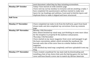 word document called Step by Step including screenshots.
Monday 20th October Today I have moved on with contents page
I have sent my survey monkey to everyone and am awaiting a reply. I
have completed the questionnaire and have started to make new
layers for my headings and sublines, I just need to link the layers and
duplicate them to make it aligned and more structured.
Half Term
Monday 3rd November I have completed my tasks to do from the half term, apart from hand
drawn tasks and also completed my corrections from my contents
page
Monday 10th November Monday 10th November
Have almost finished my mind-map, just thinking on some more ideas
for the strapline to properly fit the audience and purpose.
Thursday 13th November
I have started on my music magazine front cover and managed to get
the basic conventions added, which included the masthead, the
barcode and a few of the cover lines in a similar fashion to XXL
magazine.
I also finished my mind-map completely and have uploaded it onto my
blog.
Monday 17th November I have created a masthead for my main task by downloading and
installing a font of my choice that suits the hip hop genre for my front
cover and have found a cover star to match my African American
 