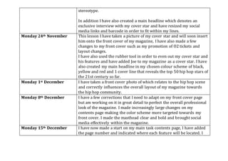 stereotype.
In addition I have also created a main headline which denotes an
exclusive interview with my cover star and have resized my social
media links and barcode in order to fit within my lines.
Monday 24th November This lesson I have taken a picture of my cover star and will soon insert
him onto the front cover of my magazine, I have also made a few
changes to my front cover such as my promotion of O2 tickets and
layout changes.
I have also used the rubber tool in order to even out my cover star and
his features and have added Joe to my magazine as a cover star. I have
also created my main headline in my chosen colour scheme of black,
yellow and red and 1 cover line that reveals the top 50 hip hop stars of
the 21st century so far.
Monday 1st December I have taken a front cover photo of which relates to the hip hop scene
and correctly influences the overall layout of my magazine towards
the hip hop community.
Monday 8th December I have a few corrections that I need to adapt on my front cover page
but am working on it in great detail to perfect the overall professional
look of the magazine. I made increasingly large changes on my
contents page making the color scheme more targeted towards my
front cover. I made the masthead clear and bold and brought social
media effectively within the magazine.
Monday 15th December I have now made a start on my main task contents page, I have added
the page number and indicated where each feature will be located. I
 