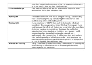 have also changed the background to black in order to continue with
by brand identity from my main task front cover.
Christmas Holidays I was away on holiday and was not able to make many alterations
while abroad due to poor internet access.
Monday 5th I missed the first week back due to being on holiday, I unfortunately
wasn’t able to complete any work during this time and was also
unable to keep active with my blog posts.
Monday 12th I have completed by DPS Written analysis that relates effectively
towards my double page spread for my Hip Hop Double page. I have
used language that effectively links to hip hop artists. I also came back
during my own time to complete my front page for my hip hop
magazine, to a better standard as I felt there were aspects I could
improve in as I am always looking to make my work more
professional. I also completed my first blog post since arriving back
from my holiday as I was behind on my tasks. I have completed my
contents page layout I am just waiting on my pictures to being upload
so I can incorporate them within my page.
Monday 26th January Today I have made progression with my DPS main task in allowing the
brand identity to continue but also to choose eligible fonts and
necessary titles and interviews.
 