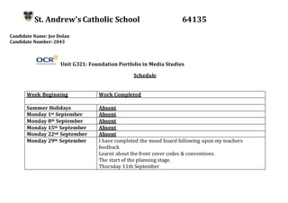 St. Andrew’s Catholic School 64135
Candidate Name: Joe Dolan
Candidate Number: 2043
Unit G321: Foundation Portfolio in Media Studies
Schedule
Week Beginning Work Completed
Summer Holidays Absent
Monday 1st September Absent
Monday 8th September Absent
Monday 15th September Absent
Monday 22nd September Absent
Monday 29th September I have completed the mood board following upon my teachers
feedback
Learnt about the front cover codes & conventions.
The start of the planning stage.
Thursday 11th September
 
