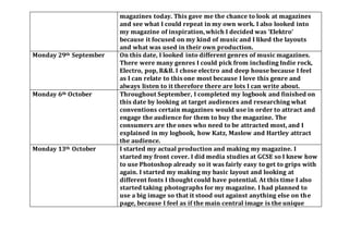 magazines today. This gave me the chance to look at magazines
and see what I could repeat in my own work. I also looked into
my magazine of inspiration,which I decided was ‘Elektro’
because it focused on my kind of music and I liked the layouts
and what was used in their own production.
Monday 29th September On this date, I looked into different genres of music magazines.
There were many genres I could pick from including Indie rock,
Electro, pop, R&B. I chose electro and deep house because I feel
as I can relate to this one most because I love this genre and
always listen to it therefore there are lots I can write about.
Monday 6th October Throughout September, I completed my logbook and finished on
this date by looking at target audiences and researching what
conventions certain magazines would use in order to attract and
engage the audience for them to buy the magazine. The
consumers are the ones who need to be attracted most, and I
explained in my logbook, how Katz, Maslow and Hartley attract
the audience.
Monday 13th October I started my actual production and making my magazine. I
started my front cover. I did media studies at GCSE so I knew how
to use Photoshop already so it was fairly easy to get to grips with
again. I started my making my basic layout and looking at
different fonts I thought could have potential. At this time I also
started taking photographs for my magazine. I had planned to
use a big image so that it stood out against anything else on the
page, because I feel as if the main central image is the unique
 