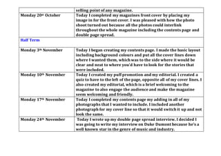 selling point of any magazine.
Monday 20st October Today I completed my magazines front cover by placing my
image in for the front cover. I was pleased with how the photo
shoot turned out because all the photos could interlink
throughout the whole magazine including the contents page and
double page spread.
Half Term
Monday 3th November Today I began creating my contents page. I made the basic layout
including background colours and put all the cover lines down
where I wanted them, which was to the side where it would be
clear and neat to where you’d have to look for the stories that
were included.
Monday 10th November Today I created my puff promotion and my editorial. I created a
quiz to have to the left of the page, opposite all of my cover lines. I
also created my editorial, which is a brief welcoming to the
magazine to also engage the audience and make the magazine
seem welcoming and friendly.
Monday 17th November Today I completed my contents page my adding in all of my
photographs that I wanted to include. I included another
photograph for my cover line so that it would switch it up and not
look the same.
Monday 24th November Today I wrote up my double page spread interview. I decided I
was going to write my interview on Duke Dumont because he’s a
well known star in the genre of music and industry.
 