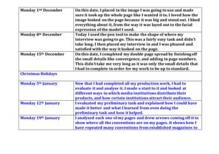 Monday 1nd December On this date, I placed in the image I was going to use and made
sure it took up the whole page like I wanted it to. I loved how the
image looked on the page because it was big and stood out. I liked
everything about it, from the way it was layed out to the facial
expression of the model I used.
Monday 8th December Today I used the pen tool to make the shape of where my
interview was going to go. This was a fairly easy task and didn’t
take long. I then placed my interview in and I was pleased and
satisfied with the way it looked on the page.
Monday 15th December On this date, I completed my double page spread by finishingoff
the small details like convergence, and adding in page numbers.
This didn’t take me very long as it was only the small details that
I had to complete in order for my work to be up to standard.
Christmas Holidays
Monday 5th January Now that I had completed all my production work, I had to
evaluate it and analyse it. I made a start to it and looked at
different ways in which media institutions distributetheir
products,and how certain institutions attract their audience.
Monday 12th January I evaluated my preliminary task and explained how I could have
made it better and what I learned from even doing the
preliminary task and how it helped.
Monday 19th January I analysed each one of my pages and drew arrows coming off it to
show where all the conventions are on my pages. It shows how I
have repeated many conventions from established magazines to
 