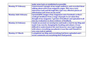 make mine look as established as possible.
Monday 9th February I interviewed 3 people of my target audience, and recorded them
talking about each of my magazine pages. This was a very
interactive task and through this,I got very effective pieces of
information and views on my work.
Monday 16th February I posted JPEG images of my magazines onto Facebook so that I
could get feedback from a range of people to see what they
thought of my magazine. I got lots of feedback and uploaded it all
into my evaluation to show evidence of feedback.
Monday 23 February I made an account on word press and made a start to my blog and
made it my own by changing the heading and colours. It was
difficult to understand at the start however once I got to grips
with where everything was placed, it was fine and I found it a
very easy task to upload.
Monday 2nd March I completed my blog and everything had been uploaded and I
wrote comments on everything that I had posted.
 
