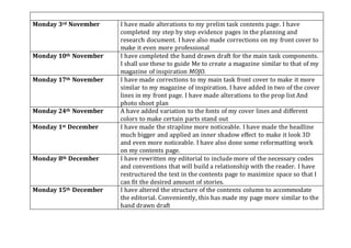 Monday 3rd November I have made alterations to my prelim task contents page. I have
completed my step by step evidence pages in the planning and
research document. I have also made corrections on my front cover to
make it even more professional
Monday 10th November I have completed the hand drawn draft for the main task components.
I shall use these to guide Me to create a magazine similar to that of my
magazine of inspiration MOJO.
Monday 17th November I have made corrections to my main task front cover to make it more
similar to my magazine of inspiration. I have added in two of the cover
lines in my front page. I have made alterations to the prop list And
photo shoot plan
Monday 24th November A have added variation to the fonts of my cover lines and different
colors to make certain parts stand out
Monday 1st December I have made the strapline more noticeable. I have made the headline
much bigger and applied an inner shadow effect to make it look 3D
and even more noticeable. I have also done some reformatting work
on my contents page.
Monday 8th December I have rewritten my editorial to include more of the necessary codes
and conventions that will build a relationship with the reader. I have
restructured the text in the contents page to maximize space so that I
can fit the desired amount of stories.
Monday 15th December I have altered the structure of the contents column to accommodate
the editorial. Conveniently, this has made my page more similar to the
hand drawn draft
 