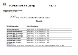 St. Paul’s Catholic College 64770
Candidate Name: samuelwatson
Candidate Number: 6765
Unit G321: Foundation Portfolio in Media Studies
Schedule
Week Beginning Work Completed
Summer Holidays Began work on my preliminary task
Monday 8th September Began work on my preliminary task
Monday 15th September Began work on my preliminary task
Monday 22rd September Began work on my preliminary task
Monday 29th September Began work on my preliminary task
Monday 6th October Began work on my preliminary task
Monday 13th October Began work on my preliminary task
Monday 20st October Began work on my preliminary task
Half Term
Completed my photo shoot so when I came back I was able to finish my front cover for the
 